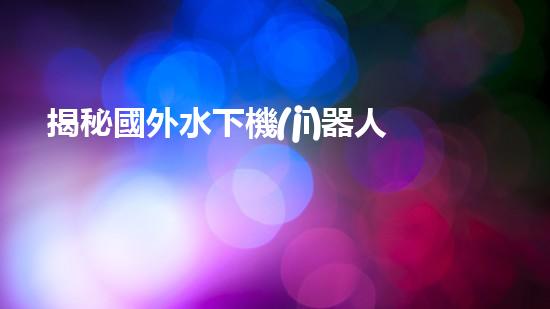 揭秘國外水下機(jī)器人巨頭：誰將問鼎全球領(lǐng)先？